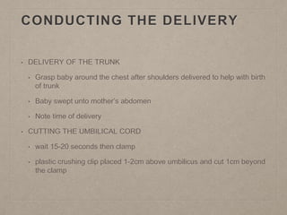 CONDUCTING THE DELIVERY
• DELIVERY OF THE TRUNK
• Grasp baby around the chest after shoulders delivered to help with birth
of trunk
• Baby swept unto mother’s abdomen
• Note time of delivery
• CUTTING THE UMBILICAL CORD
• wait 15-20 seconds then clamp
• plastic crushing clip placed 1-2cm above umbilicus and cut 1cm beyond
the clamp
 