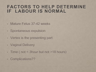 FACTORS TO HELP DETERMINE
IF LABOUR IS NORMAL
• Mature Fetus 37-42 weeks
• Spontaneous expulsion
• Vertex is the presenting part
• Vaginal Delivery
• Time ( not < 3hour but not >18 hours)
• Complications??
 