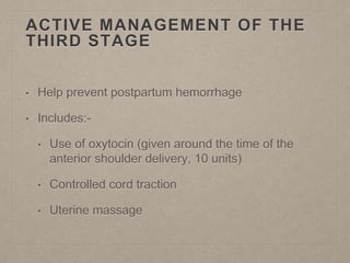 ACTIVE MANAGEMENT OF THE
THIRD STAGE
• Help prevent postpartum hemorrhage
• Includes:-
• Use of oxytocin (given around the time of the
anterior shoulder delivery, 10 units)
• Controlled cord traction
• Uterine massage
 