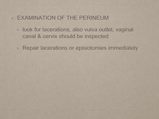 • EXAMINATION OF THE PERINEUM
• look for lacerations, also vulva outlet, vaginal
canal & cervix should be inspected
• Repair lacerations or episiotomies immediately
 