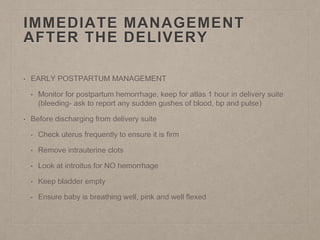 IMMEDIATE MANAGEMENT
AFTER THE DELIVERY
• EARLY POSTPARTUM MANAGEMENT
• Monitor for postpartum hemorrhage, keep for atlas 1 hour in delivery suite
(bleeding- ask to report any sudden gushes of blood, bp and pulse)
• Before discharging from delivery suite
• Check uterus frequently to ensure it is firm
• Remove intrauterine clots
• Look at introitus for NO hemorrhage
• Keep bladder empty
• Ensure baby is breathing well, pink and well flexed
 