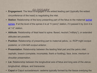• Engagement: The fetus is engaged if the widest leading part (typically the widest
circumference of the head) is negotiating the inlet.
• Station: Relationship of the bony presenting part of the fetus to the maternal ischial
spines. If at the level of the spines it is at “0 (zero)” station, if it passed it by 2cm it is
at “+2” station.
• Attitude: Relationship of fetal head to spine: flexed, neutral (“military”), or extended
attitudes are possible.
• Position: Relationship of presenting part to maternal pelvis, i.e. ROP=right occiput
posterior, or LOA=left occiput anterior.
• Presentation: Relationship between the leading fetal part and the pelvic inlet:
cephalic, breech (complete, incomplete, frank or footling), face, brow, mentum or
shoulder presentation.
• Lie: Relationship between the longitudinal axis of fetus and long axis of the uterus:
longitudinal, oblique, and transverse.
• Caput or Caput succedaneum: oedema typically formed by the tissue overlying the
GLOSSARY
 