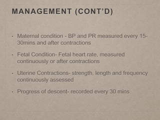 MANAGEMENT (CONT’D)
• Maternal condition - BP and PR measured every 15-
30mins and after contractions
• Fetal Condition- Fetal heart rate, measured
continuously or after contractions
• Uterine Contractions- strength, length and frequency
continuously assessed
• Progress of descent- recorded every 30 mins
 