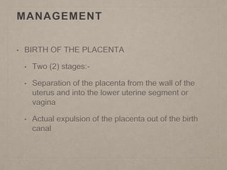MANAGEMENT
• BIRTH OF THE PLACENTA
• Two (2) stages:-
• Separation of the placenta from the wall of the
uterus and into the lower uterine segment or
vagina
• Actual expulsion of the placenta out of the birth
canal
 