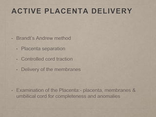 ACTIVE PLACENTA DELIVERY
• Brandt’s Andrew method
• Placenta separation
• Controlled cord traction
• Delivery of the membranes
• Examination of the Placenta:- placenta, membranes &
umbilical cord for completeness and anomalies
 