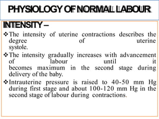 PHYSIOLOGYOFNORMALLABOUR
INTENSITY–
The intensity of uterine contractions describes the
degree of uterine
systole.
The intensity gradually increases with advancement
of labour until it
becomes maximum in the second stage during
delivery of the baby.
Intrauterine pressure is raised to 40-50 mm Hg
during first stage and about 100-120 mm Hg in the
second stage of labour during contractions.
 