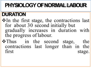 PHYSIOLOGYOFNORMALLABOUR
DURATION
In the first stage, the contractions last
for about 30 second initially but
gradually increases in duration with
the progress of labour.
Thus in the second stage, the
contractions last longer than in the
first stage.
 