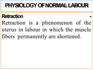 PHYSIOLOGYOFNORMALLABOUR
Retraction -
Retraction is a phenomenon of the
uterus in labour in which the muscle
fibers permanently are shortened.
 