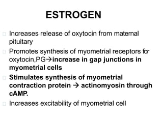ESTROGEN
Increases release of oxytocin from maternal
pituitary
Promotes synthesis of myometrial receptors for
oxytocin,PGincrease in gap junctions in
myometrial cells
Stimulates synthesis of myometrial
contraction protein  actinomyosin through
cAMP.
Increases excitability of myometrial cell
 