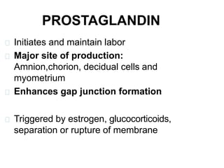 PROSTAGLANDIN
Initiates and maintain labor
Major site of production:
Amnion,chorion, decidual cells and
myometrium
Enhances gap junction formation
Triggered by estrogen, glucocorticoids,
separation or rupture of membrane
 