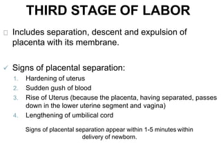 THIRD STAGE OF LABOR
Includes separation, descent and expulsion of
placenta with its membrane.
 Signs of placental separation:
1. Hardening of uterus
2. Sudden gush of blood
3. Rise of Uterus (because the placenta, having separated, passes
down in the lower uterine segment and vagina)
4. Lengthening of umbilical cord
Signs of placental separation appear within 1-5 minutes within
delivery of newborn.
 