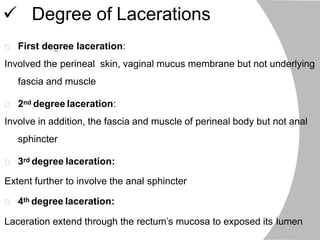  Degree of Lacerations
First degree laceration:
Involved the perineal skin, vaginal mucus membrane but not underlying
fascia and muscle
2nd degree laceration:
Involve in addition, the fascia and muscle of perineal body but not anal
sphincter
3rd degree laceration:
Extent further to involve the anal sphincter
4th degree laceration:
Laceration extend through the rectum’s mucosa to exposed its lumen
 