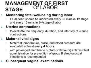 MANAGEMENT OF FIRST
STAGE Of LABOR
1. Monitoring fetal well-being during labor
Fetal heart should be monitored every 30 mins in 1st stage
and every 15 mins in 2nd stage of labor
2. Uterine contractions
to evaluate the frequency, duration, and intensity of uterine
contractions.
3. Maternal vital signs
Maternal temperature, pulse, and blood pressure are
evaluated at least every 4 hours
with prolonged membrane rupture(>18 hours) antimicrobial
administration for prevention of group B streptococcal
infections is recommended
4. Subsequent vaginal examinations
 