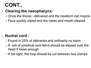 CONT..
 Clearing the nasopharynx:
Once the thorax –delivered and the newborn can inspire
Face quickly wiped and the nares and mouth cleared
 Nuchal cord :
Found in 25% of deliveries and ordinarily no harm
If coil of umbilical cord felt-it should be slipped over the
head if loose enough
If too tight, the loop should be cut between two clamps
 