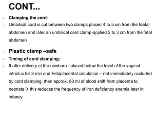 CONT...
 Clamping the cord:
Umbilical cord is cut between two clamps placed 4 to 5 cm from the foetal
abdomen and later an umbilical cord clamp-applied 2 to 3 cm from the fetal
abdomen
Plastic clamp –safe
 Timing of cord clamping:
If after delivery of the newborn –placed below the level of the vaginal
introitus for 3 min and Fetoplacental circulation – not immediately occluded
by cord clamping, then approx. 80 ml of blood shift from placenta to
neonate this reduces the frequency of iron deficiency anemia later in
infancy
 