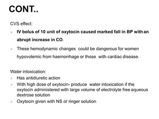 CONT..
CVS effect:
 IV bolus of 10 unit of oxytocin caused marked fall in BP withan
abrupt increase in CO.
 These hemodynamic changes could be dangerous for women
hypovolemic from haemorrhage or those with cardiac disease.
Water intoxication:
 Has antidiuretic action
 With high dose of oxytocin- produce water intoxication if the
oxytocin administered with large volume of electrolyte free aqueous
dextrose solution
 Oxytocin given with NS or ringer solution
 