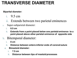 i. 9.5 cm
ii. Extends between two parietal eminences
a. Super-subparietal diameter:
i. 8.5 cm
ii. Extends from a point placed below one parietal eminence to a
point placed above other parietal eminence of opposite side
b. Bitemporal diameter:
i. 8 cm
ii. Distance between antero-inferior ends of coronal suture
d. Bimastoid diameter:
i. 7.5 cm
ii. Distance between tips of mastoid processes
TRANSVERSE DIAMETER
Biparital diameter:
 