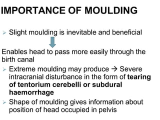 IMPORTANCE OF MOULDING
 Slight moulding is inevitable and beneficial
Enables head to pass more easily through the
birth canal
 Extreme moulding may produce  Severe
intracranial disturbance in the form of tearing
of tentorium cerebelli or subdural
haemorrhage
 Shape of moulding gives information about
position of head occupied in pelvis
 
