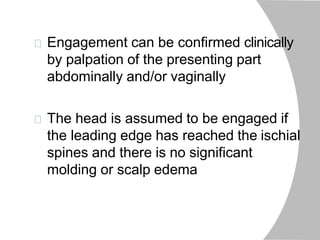 Engagement can be confirmed clinically
by palpation of the presenting part
abdominally and/or vaginally
The head is assumed to be engaged if
the leading edge has reached the ischial
spines and there is no significant
molding or scalp edema
 