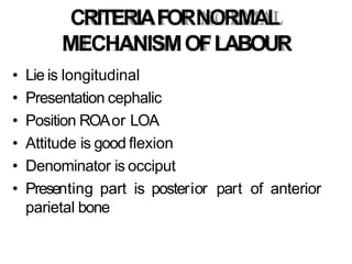 CRITERIAFORNORMAL
MECHANISMOFLABOUR
• Lie is longitudinal
• Presentation cephalic
• Position ROAor LOA
• Attitude is good flexion
• Denominator is occiput
• Presenting part is posterior part of anterior
parietal bone
 