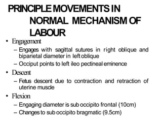 PRINCIPLEMOVEMENTSIN
NORMAL MECHANISMOF
LABOUR
• Engagement
– Engages with sagittal sutures in right oblique and
biparietal diameter in leftoblique
– Occiput points to left ileo pectineal eminence
• Descent
– Fetus descent due to contraction and retraction of
uterine muscle
• Flexion
– Engaging diameter is suboccipito frontal (10cm)
– Changesto suboccipito bragmatic (9.5cm)
 