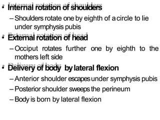 • Internal rotation of shoulders
–Shoulders rotate one by eighth of acircle to lie
under symphysis pubis
• Externalrotation of head
–Occiput rotates further one by eighth to the
mothers left side
• Delivery of body bylateral flexion
–Anterior shoulder escapesunder symphysis pubis
–Posterior shoulder sweepsthe perineum
–Bodyis born by lateral flexion
 