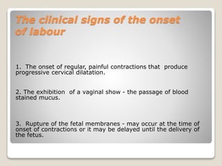The clinical signs of the onset
of labour
1. The onset of regular, painful contractions that produce
progressive cervical dilatation.
2. The exhibition of a vaginal show - the passage of blood
stained mucus.
3. Rupture of the fetal membranes - may occur at the time of
onset of contractions or it may be delayed until the delivery of
the fetus.
 