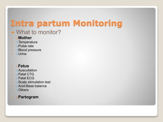 Intra partum Monitoring
 What to monitor?
 Mother
 Temperature
 Pulse rate
 Blood pressure
 Urine
 Fetus
 Auscultation
 Fetal CTG
 Fetal ECG
 Scalp stimulation test
 Acid-Base balance
 Others
 Partogram
 