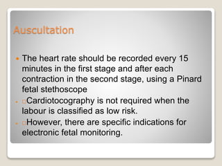 Auscultation
 The heart rate should be recorded every 15
minutes in the first stage and after each
contraction in the second stage, using a Pinard
fetal stethoscope
 Cardiotocography is not required when the
labour is classified as low risk.
 However, there are specific indications for
electronic fetal monitoring.
 