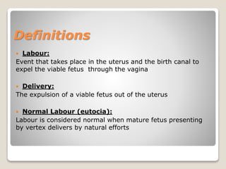 Definitions
 Labour:
Event that takes place in the uterus and the birth canal to
expel the viable fetus through the vagina
 Delivery:
The expulsion of a viable fetus out of the uterus
 Normal Labour (eutocia):
Labour is considered normal when mature fetus presenting
by vertex delivers by natural efforts
 