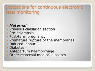 Indications for continuous electronic
fetal monitoring
 Maternal
 Previous caesarian section
 Pre-eclampsia
 Post-term pregnancy
 Premature rupture of the membranes
 Induced labour
 Diabetes
 Antepartum haemorrhage
 Other maternal medical diseases
 