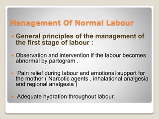 Management Of Normal Labour
 General principles of the management of
the first stage of labour :
 Observation and intervention if the labour becomes
abnormal by partogram .
 Pain relief during labour and emotional support for
the mother ( Narcotic agents , inhalational analgesia
and regional analgesia )
 Adequate hydration throughout labour.
 