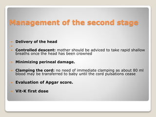 Management of the second stage
 Delivery of the head

 Controlled descent: mother should be adviced to take rapid shallow
breaths once the head has been crowned
 Minimizing perineal damage.
 Clamping the cord: no need of immediate clamping as about 80 ml
blood may be transferred to baby until the cord pulsations cease
 Evaluation of Apgar score.
 Vit-K first dose
 