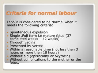 Criteria for normal labour
Labour is considered to be Normal when it
meets the following criteria:
 Spontaneous expulsion
 Single ,Full term i.e mature fetus (37
completed weeks – 42 weeks)
 Through vagina
 Presented by vertex
 Within a reasonable time (not less then 3
hours or more then 18 hours)
 Without aid (episiotomy or oxytocin)
 Without complications to the mother or the
fetus.
 
