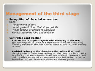 Management of the third stage
 Recognition of placental separation:
signs:
1. lengthening of cord
2. small gush of blood that stops quickly
3. rising fundus of uterus to umbilicus
4. Fundus becomes hard and globular
 Controlled cord traction
1. Routine use of oxytocic agents with crowning of the head:
synthetic oxytocin or oxytocin + ergometrin (if mother is not HTN)
following delivery of shoulder. Causes uterus to contract after delivery
of baby.
2. Assisted delivery of the placenta with cord traction: cord
clamping after 1-2 mins after delivery of baby close to vulva to notice
lengthening. When contraction is felt, fundus should be elevated with
palm by the attendant with steady traction applied to the cord at the
same time ,so that placenta separates and delivers gently.
 