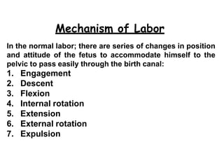 Mechanism of Labor
19
In the normal labor; there are series of changes in position
and attitude of the fetus to accommodate himself to the
pelvic to pass easily through the birth canal:
1. Engagement
2. Descent
3. Flexion
4. Internal rotation
5. Extension
6. External rotation
7. Expulsion
 