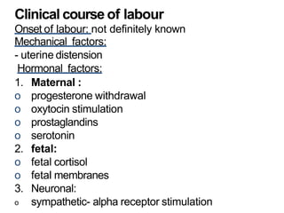 Clinical course of labour
Onset of labour: not definitely known
Mechanical factors:
- uterine distension
Hormonal factors:
1. Maternal :
o progesterone withdrawal
o oxytocin stimulation
o prostaglandins
o serotonin
2. fetal:
o fetal cortisol
o fetal membranes
3. Neuronal:
o sympathetic- alpha receptor stimulation
 