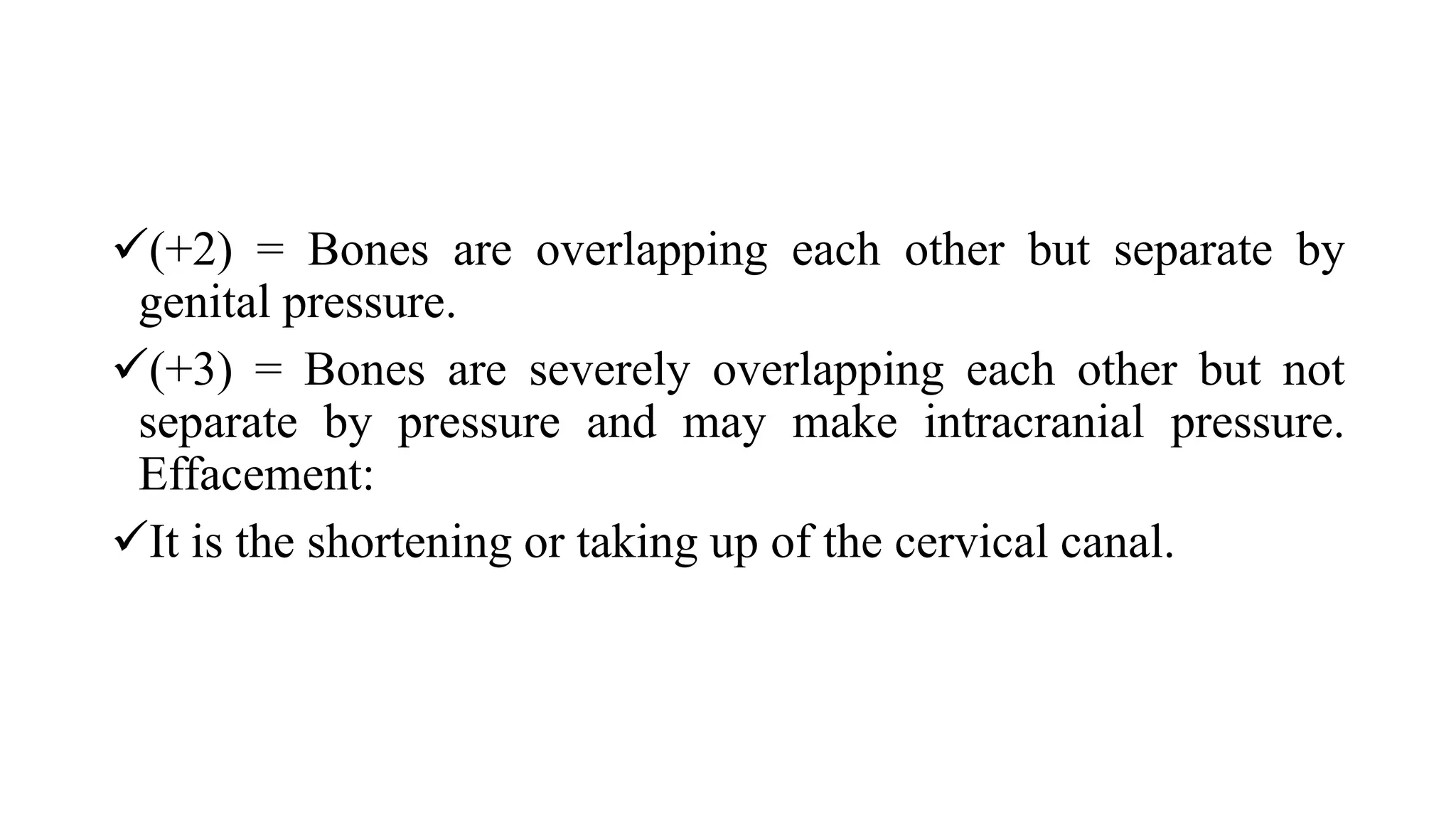 (+2) = Bones are overlapping each other but separate by
genital pressure.
(+3) = Bones are severely overlapping each other but not
separate by pressure and may make intracranial pressure.
Effacement:
It is the shortening or taking up of the cervical canal.
 
