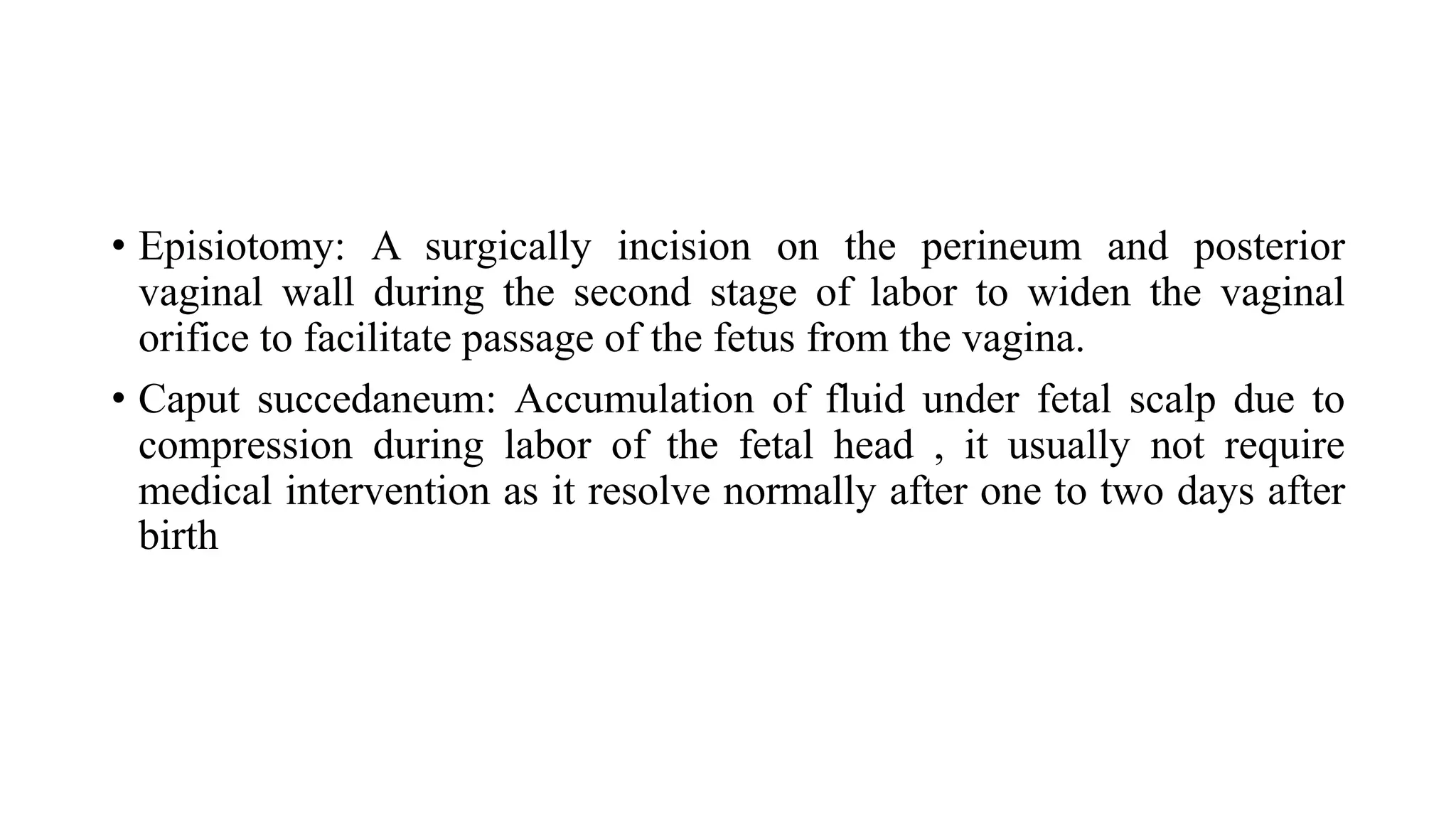 • Episiotomy: A surgically incision on the perineum and posterior
vaginal wall during the second stage of labor to widen the vaginal
orifice to facilitate passage of the fetus from the vagina.
• Caput succedaneum: Accumulation of fluid under fetal scalp due to
compression during labor of the fetal head , it usually not require
medical intervention as it resolve normally after one to two days after
birth
 