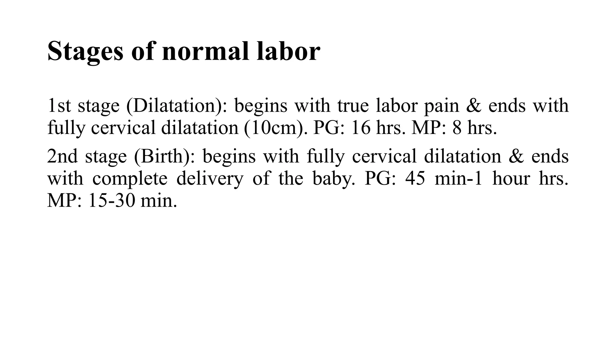 Stages of normal labor
1st stage (Dilatation): begins with true labor pain & ends with
fully cervical dilatation (10cm). PG: 16 hrs. MP: 8 hrs.
2nd stage (Birth): begins with fully cervical dilatation & ends
with complete delivery of the baby. PG: 45 min-1 hour hrs.
MP: 15-30 min.
 
