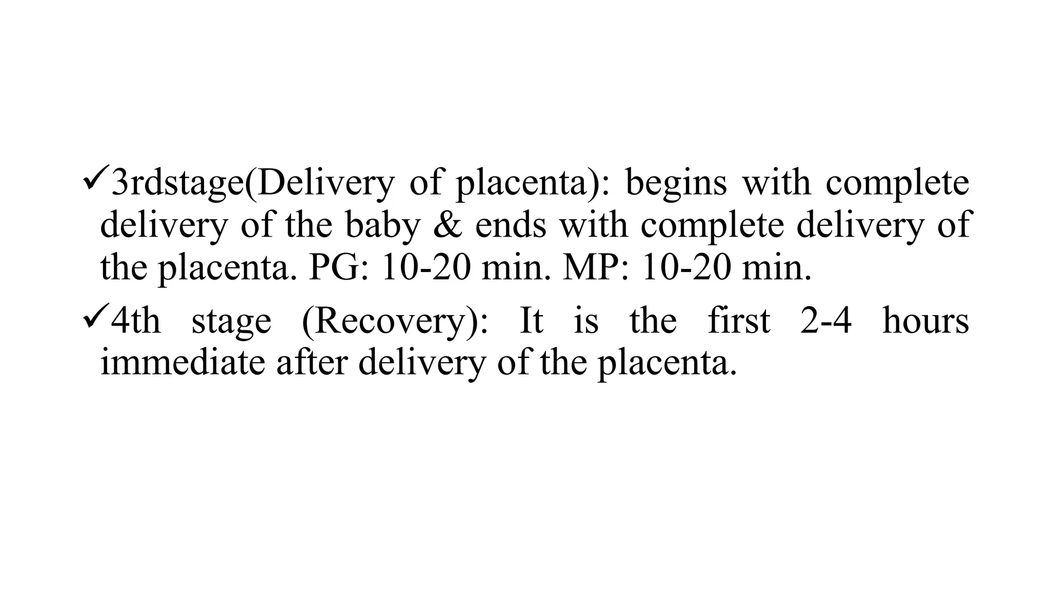 3rdstage(Delivery of placenta): begins with complete
delivery of the baby & ends with complete delivery of
the placenta. PG: 10-20 min. MP: 10-20 min.
4th stage (Recovery): It is the first 2-4 hours
immediate after delivery of the placenta.
 