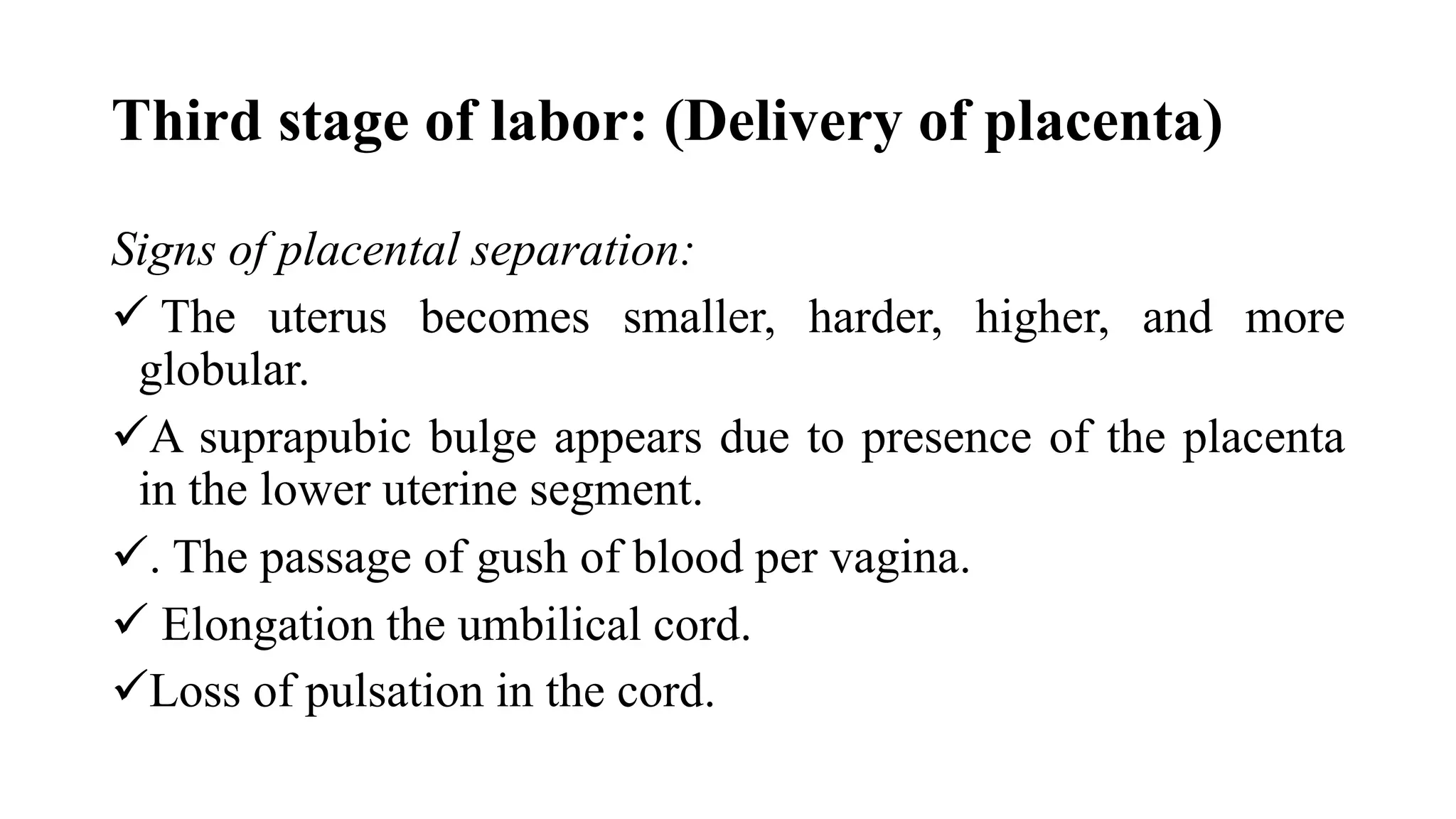 Third stage of labor: (Delivery of placenta)
Signs of placental separation:
 The uterus becomes smaller, harder, higher, and more
globular.
A suprapubic bulge appears due to presence of the placenta
in the lower uterine segment.
. The passage of gush of blood per vagina.
 Elongation the umbilical cord.
Loss of pulsation in the cord.
 