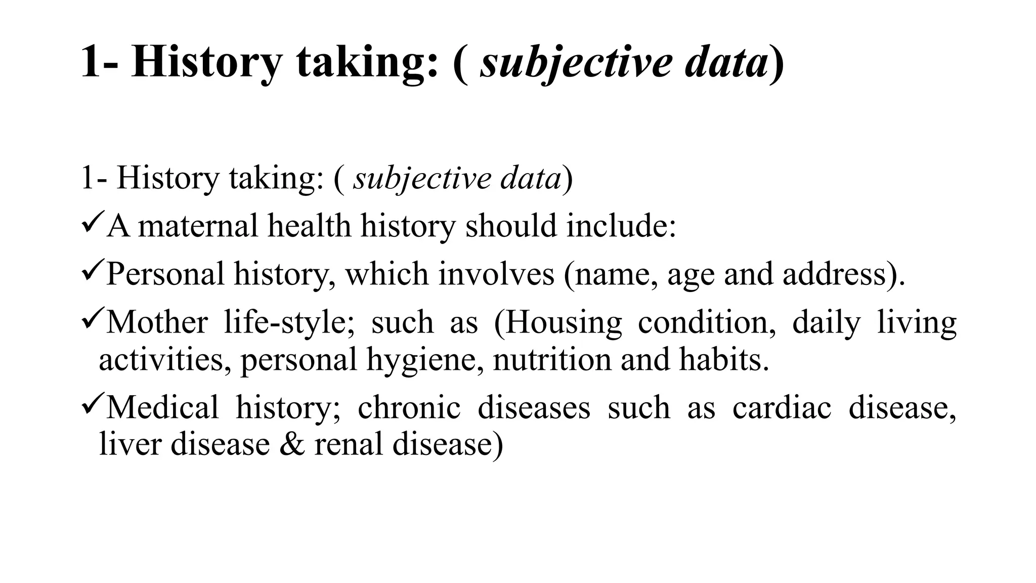 1- History taking: ( subjective data)
1- History taking: ( subjective data)
A maternal health history should include:
Personal history, which involves (name, age and address).
Mother life-style; such as (Housing condition, daily living
activities, personal hygiene, nutrition and habits.
Medical history; chronic diseases such as cardiac disease,
liver disease & renal disease)
 