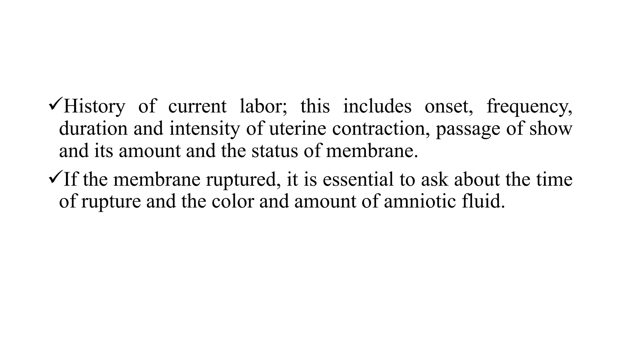 History of current labor; this includes onset, frequency,
duration and intensity of uterine contraction, passage of show
and its amount and the status of membrane.
If the membrane ruptured, it is essential to ask about the time
of rupture and the color and amount of amniotic fluid.
 