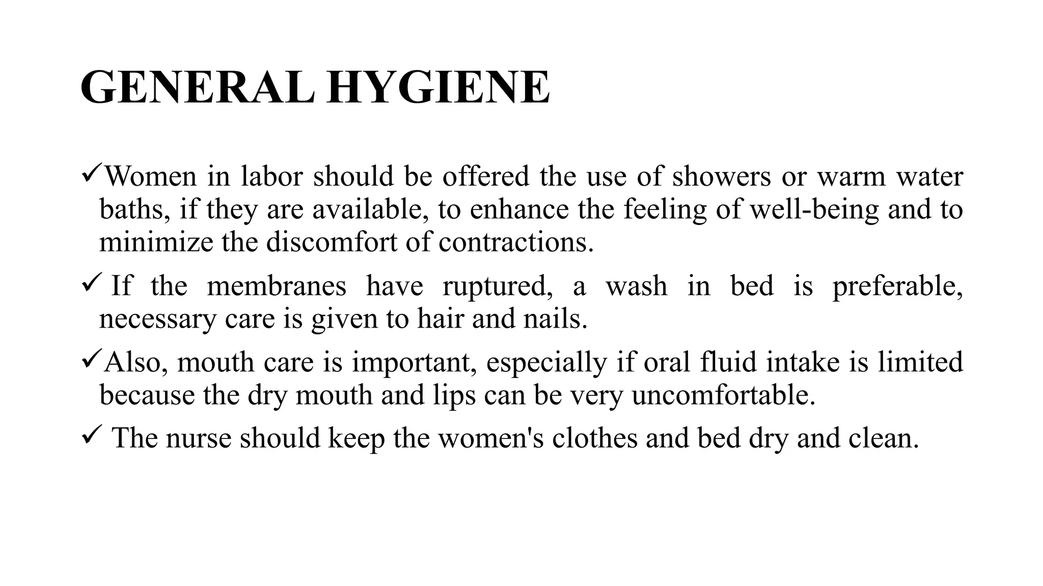 GENERAL HYGIENE
Women in labor should be offered the use of showers or warm water
baths, if they are available, to enhance the feeling of well-being and to
minimize the discomfort of contractions.
 If the membranes have ruptured, a wash in bed is preferable,
necessary care is given to hair and nails.
Also, mouth care is important, especially if oral fluid intake is limited
because the dry mouth and lips can be very uncomfortable.
 The nurse should keep the women's clothes and bed dry and clean.
 