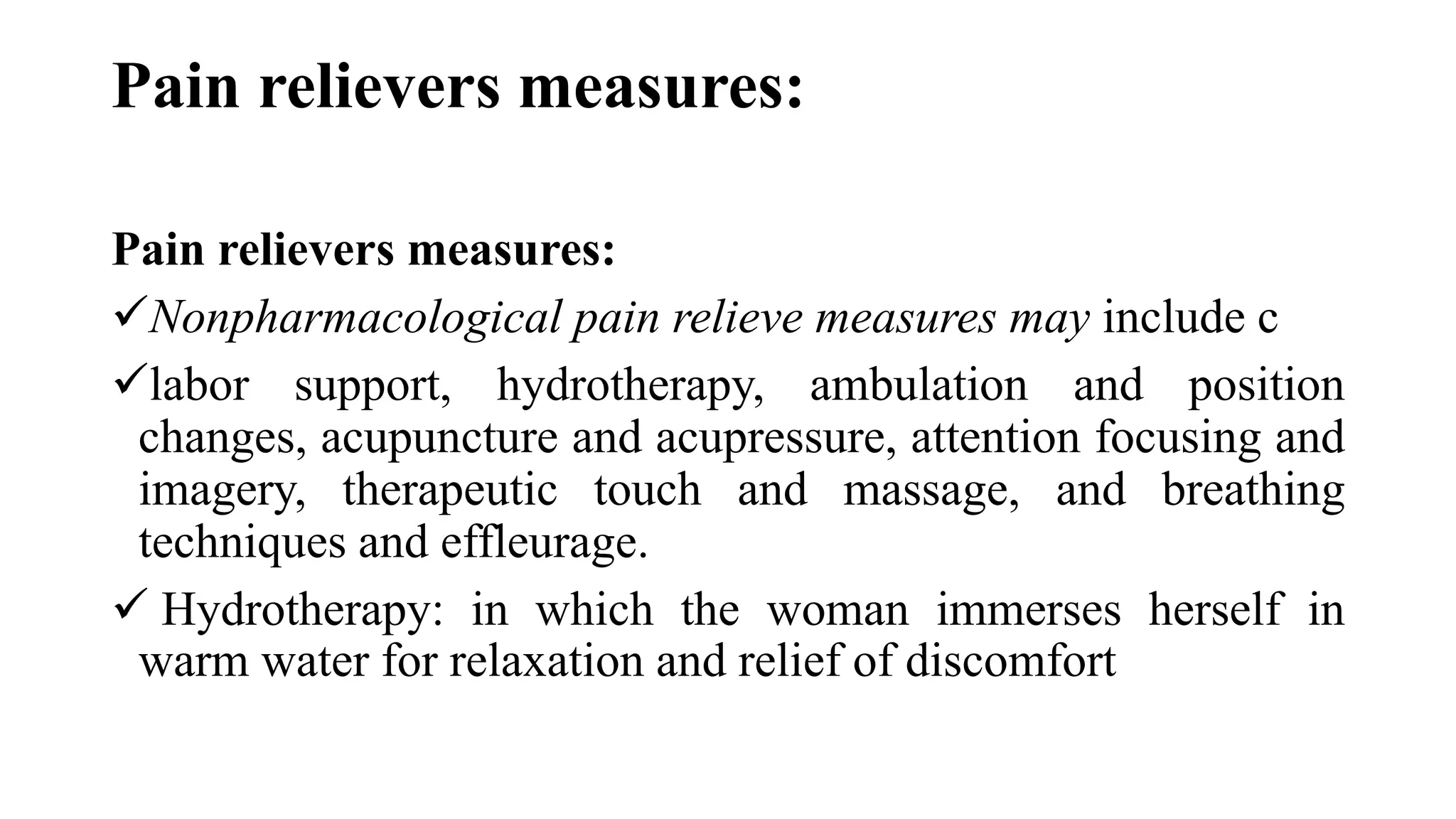 Pain relievers measures:
Pain relievers measures:
Nonpharmacological pain relieve measures may include c
labor support, hydrotherapy, ambulation and position
changes, acupuncture and acupressure, attention focusing and
imagery, therapeutic touch and massage, and breathing
techniques and effleurage.
 Hydrotherapy: in which the woman immerses herself in
warm water for relaxation and relief of discomfort
 