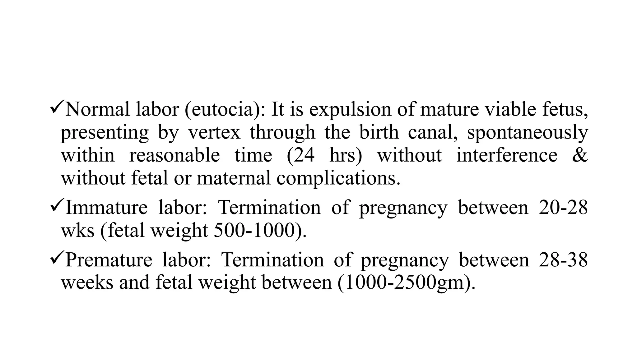 Normal labor (eutocia): It is expulsion of mature viable fetus,
presenting by vertex through the birth canal, spontaneously
within reasonable time (24 hrs) without interference &
without fetal or maternal complications.
Immature labor: Termination of pregnancy between 20-28
wks (fetal weight 500-1000).
Premature labor: Termination of pregnancy between 28-38
weeks and fetal weight between (1000-2500gm).
 