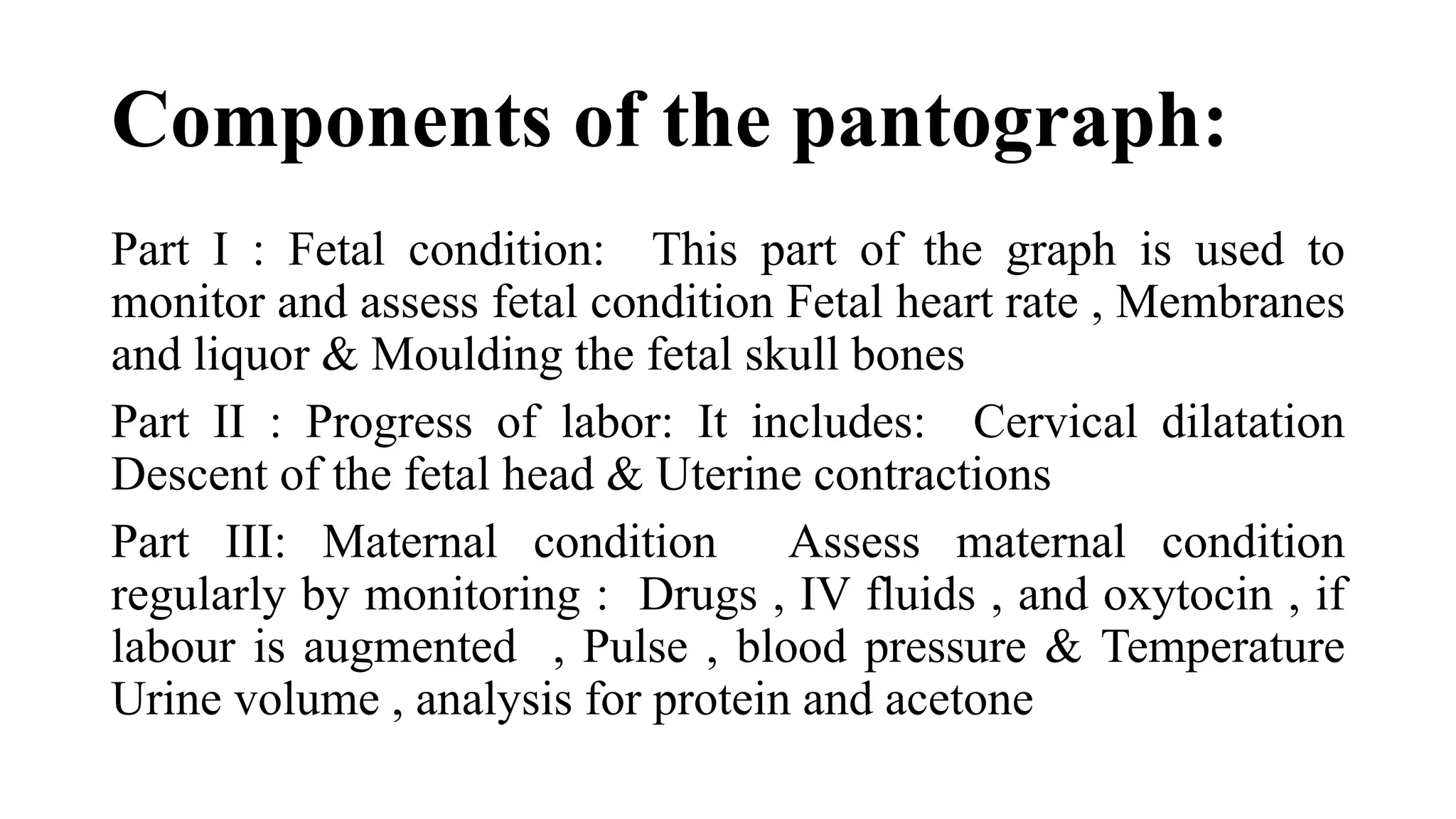 Components of the pantograph:
Part I : Fetal condition: This part of the graph is used to
monitor and assess fetal condition Fetal heart rate , Membranes
and liquor & Moulding the fetal skull bones
Part II : Progress of labor: It includes: Cervical dilatation
Descent of the fetal head & Uterine contractions
Part III: Maternal condition Assess maternal condition
regularly by monitoring : Drugs , IV fluids , and oxytocin , if
labour is augmented , Pulse , blood pressure & Temperature
Urine volume , analysis for protein and acetone
 