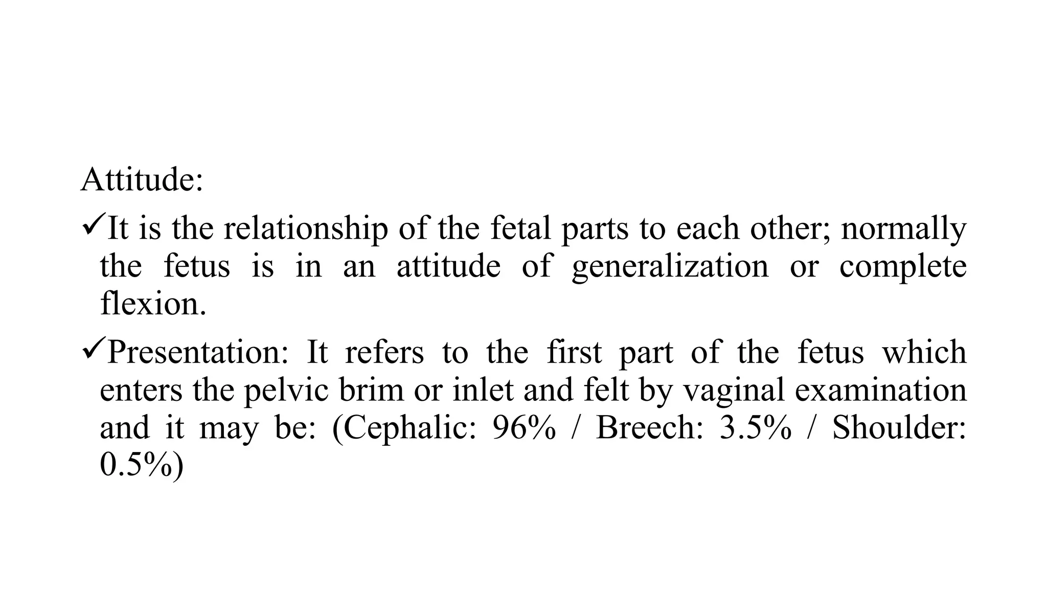 Attitude:
It is the relationship of the fetal parts to each other; normally
the fetus is in an attitude of generalization or complete
flexion.
Presentation: It refers to the first part of the fetus which
enters the pelvic brim or inlet and felt by vaginal examination
and it may be: (Cephalic: 96% / Breech: 3.5% / Shoulder:
0.5%)
 