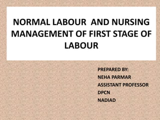 NORMAL LABOUR AND NURSING
MANAGEMENT OF FIRST STAGE OF
LABOUR
PREPARED BY:
NEHA PARMAR
ASSISTANT PROFESSOR
DPCN
NADIAD
 